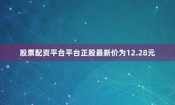 股票配资平台平台正股最新价为12.28元