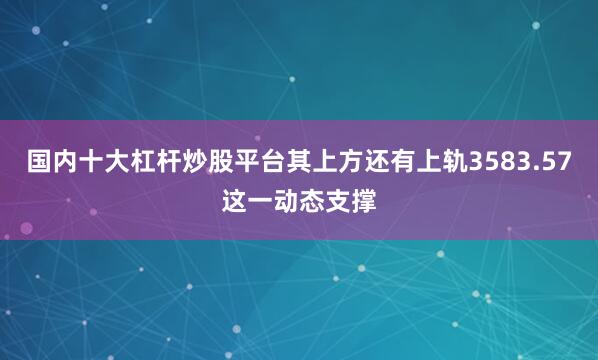 国内十大杠杆炒股平台其上方还有上轨3583.57这一动态支撑
